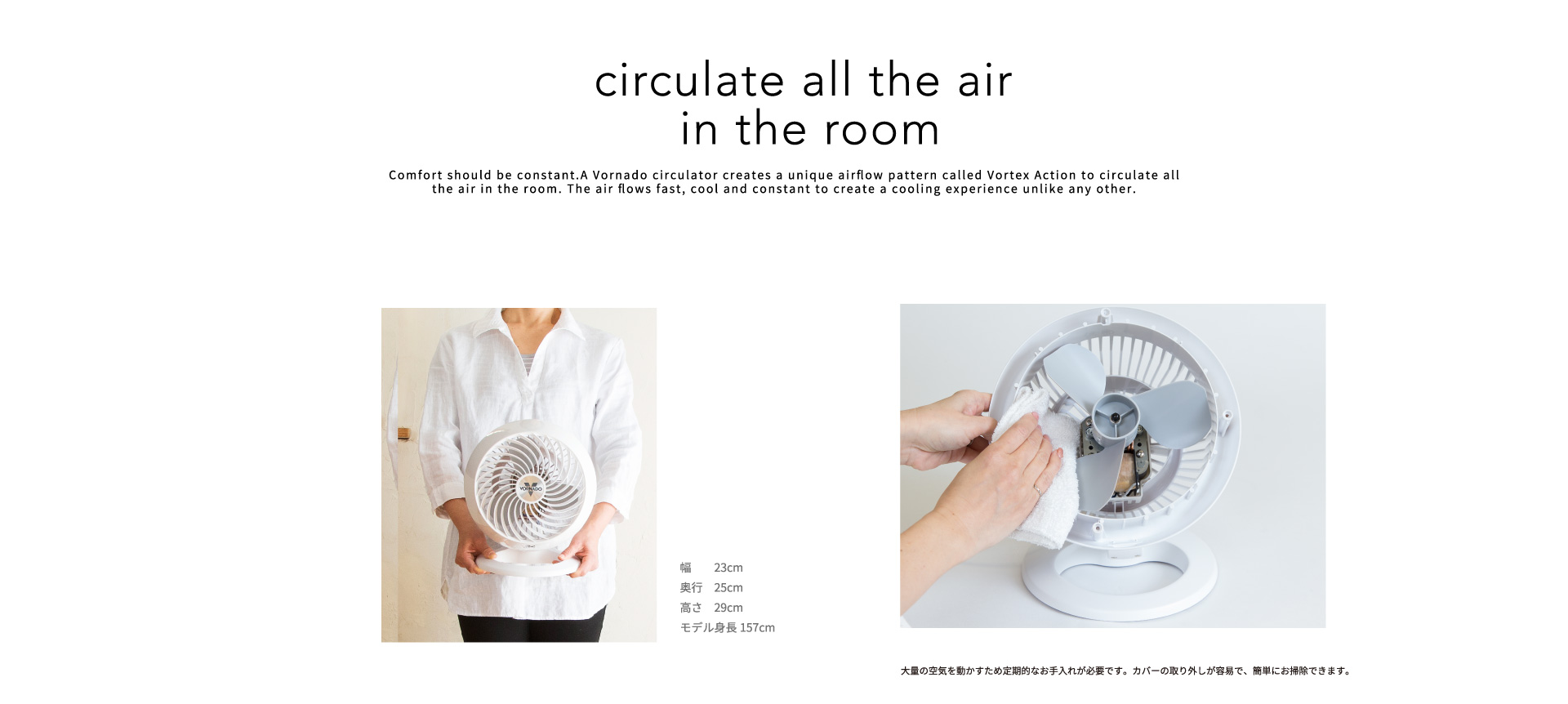 circulate all the air in the room　Comfort should be constant. A Vornado circulator creates a unique airflow pattern called Vortex Action to circulate all the air in the room. The air flows fast, cool and constant to create a cooling experience unlike any other.　　幅　　23cm　奥行　25cm　高さ　29cm　モデル身長157cm