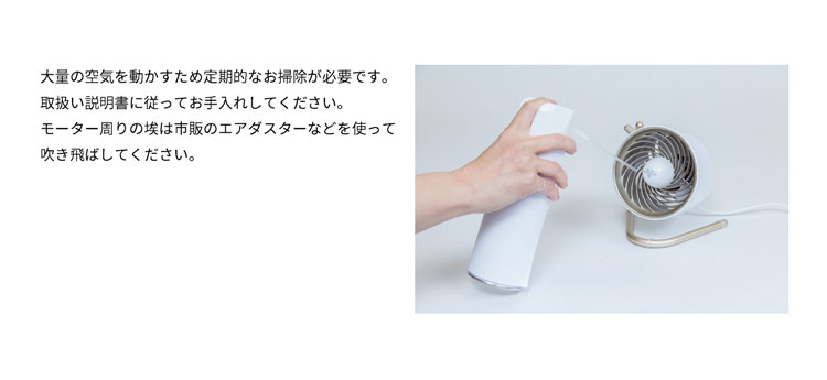大量の空気を動かすため定期的なお掃除が必要です。取扱い説明書に従ってお手入れしてください。モーター周りの埃は市販のエアダスターなどを使って吹き飛ばしてください。