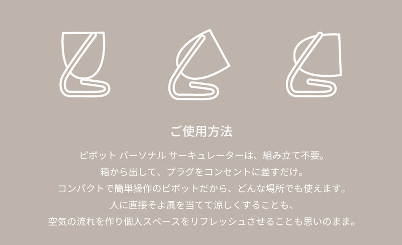 ご使用方法　ピボット エアー サーキュレーターは、組み立て不要。箱から出して、プラグをコンセントに差すだけで涼しさを体感していただけます。コンパクトで簡単操作のピボットだから、どんな場所でもお使いいただけます。ピボットは、人に直接そよ風を当てて涼しくすることも、空気の流れを作り個人スペースをリフレッシュさせることもできます。